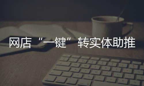 網店“一鍵”轉實體助推優化營商環境再提速