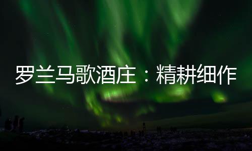 羅蘭馬歌酒莊：精耕細(xì)作，精益求精