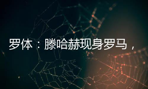 羅體：滕哈赫現身羅馬，不過與羅馬選帥傳聞無關