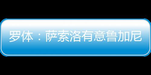 羅體：薩索洛有意魯加尼，已與尤文圖斯初步接觸