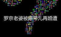羅京老婆被曝帶兒再婚遭非議背后：錯的是“改嫁”還是“富商”？