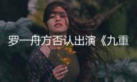 羅一舟方否認(rèn)出演《九重紫》：假 未收到官方任何消息