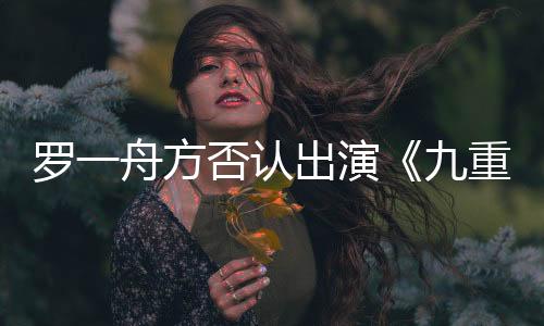 羅一舟方否認出演《九重紫》：假 未收到官方任何消息