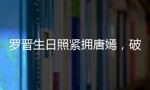 羅晉生日照緊擁唐嫣，破分手傳言！