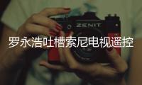 羅永浩吐槽索尼電視遙控器設計不佳 建議改善產品測試流程