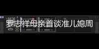 羅志祥母親首談準兒媳周揚青 贊乖巧貼心【娛樂新聞】風尚中國網