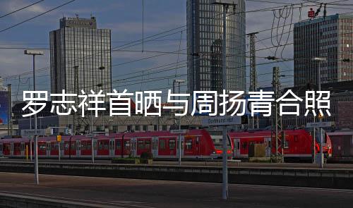 羅志祥首曬與周揚青合照 摟女友公開告白：愛你
