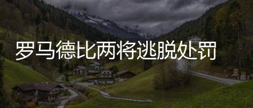 羅馬德比兩將逃脫處罰 國米將帥質疑足協決定