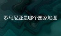 羅馬尼亞是哪個國家地圖（羅馬尼亞是哪個國家）