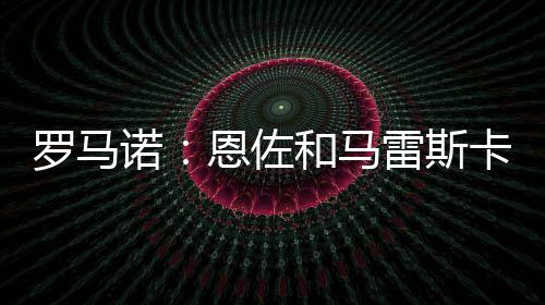 羅馬諾：恩佐和馬雷斯卡都是切爾西長期計劃的關鍵部分