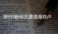 羅PD新綜藝遭遇滑鐵盧收視砍半 原因:無核心賣點