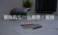 置換購車什么意思（置換購車）