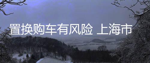 置換購車有風險 上海市消保委發布五大注意事項