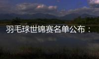 羽毛球世錦賽名單公布：中國羽毛球隊四項獲得滿額參賽席位！