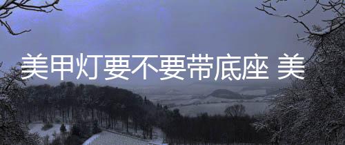 美甲燈要不要帶底座 美甲燈要怎么選