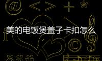 美的電飯煲蓋子卡扣怎么安裝文章，美的電飯煲蓋子怎么拆出來清洗呢