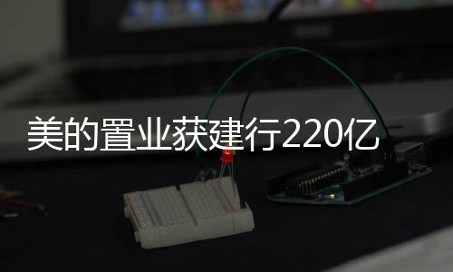 美的置業獲建行220億元專項額度