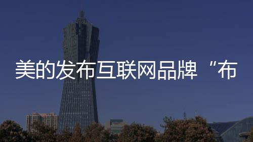 美的發(fā)布互聯(lián)網(wǎng)品牌“布谷BUGU” 以用戶共創(chuàng)對接“智趣青年”