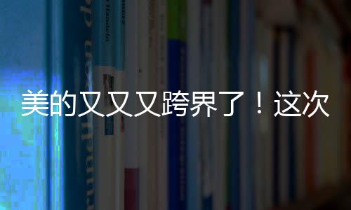 美的又又又跨界了！這次還是機器人