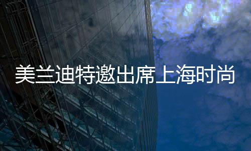 美蘭迪特邀出席上海時尚藝術周 氣質高雅靚麗全場矚目焦點