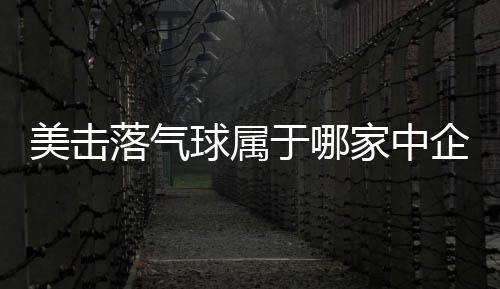 美擊落氣球屬于哪家中企?中方回應 已通報并妥善處理！