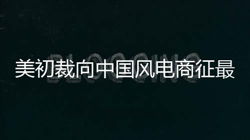 美初裁向中國風電商征最高72.69%反傾銷稅