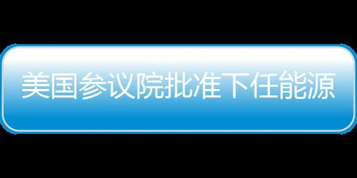 美國參議院批準下任能源部長人選