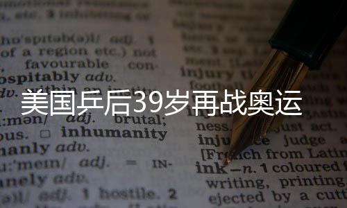 美國(guó)乒后39歲再戰(zhàn)奧運(yùn) 高軍攜“滅絕”打法欲奪牌