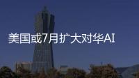 美國或7月擴大對華AI芯片出口限制