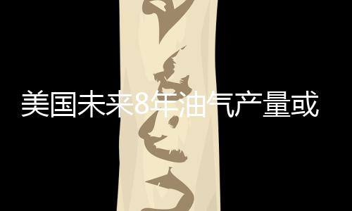 美國(guó)未來8年油氣產(chǎn)量或飆升25% 成最大LNG出口國(guó)