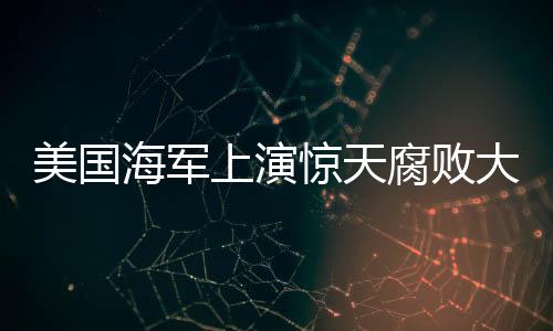 美國海軍上演驚天腐敗大戲：將軍淪陷 小兵也猖狂