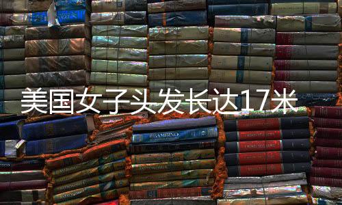 美國(guó)女子頭發(fā)長(zhǎng)達(dá)17米種38斤 載入吉尼斯世界紀(jì)錄