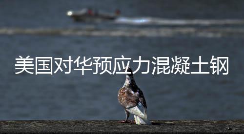 美國對華預應力混凝土鋼軌用鋼絲發起反傾銷調查