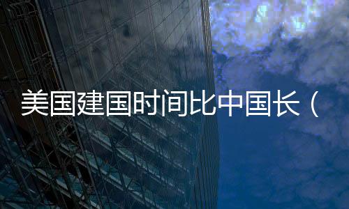 美國(guó)建國(guó)時(shí)間比中國(guó)長(zhǎng)（美國(guó)建國(guó)時(shí)間）
