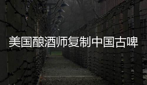 美國釀酒師復制中國古啤酒(圖)