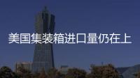 美國集裝箱進口量仍在上升，超過疫情前水平