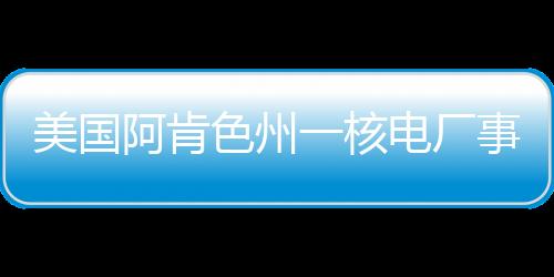美國阿肯色州一核電廠事故造成1死3傷