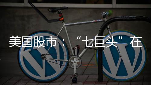 美國股市：“七巨頭”在發布業績前慘遭碾壓 埃克森美孚市值超特斯拉