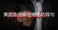 美國魚油解密揭秘功效與作用，你不可錯過！