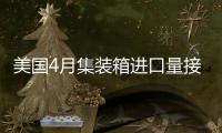 美國4月集裝箱進口量接近創紀錄水平，預計5月將大幅增加