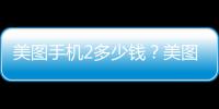 美圖手機(jī)2多少錢？美圖手機(jī)2什么時(shí)候上市？
