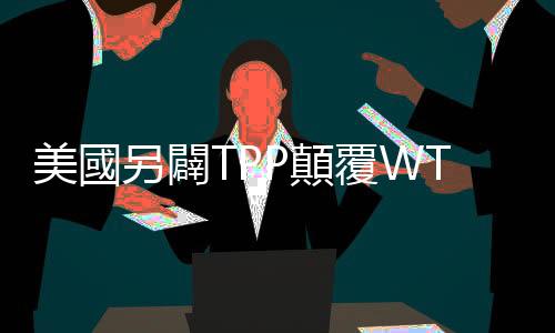 美國另闢TPP顛覆WTO｜天下雜誌