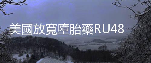 美國放寬墮胎藥RU486重要限制：將來可以郵寄藥品、不用到診所親自拿藥