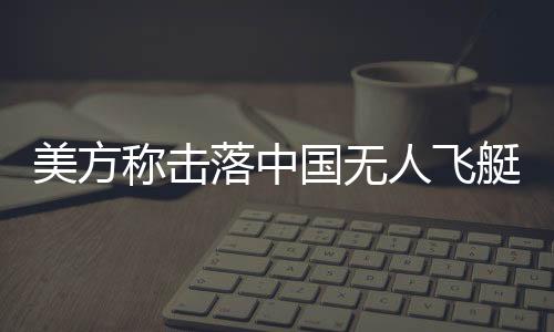 美方稱擊落中國無人飛艇 中方回應 因不可抗力原因進入的！！
