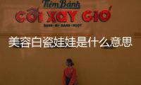 美容白瓷娃娃是什么意思（瓷娃娃是什么意思）