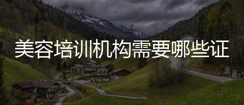 美容培訓機構需要哪些證件（培訓機構需要哪些證件）