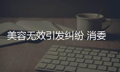 美容無效引發糾紛 消委會調解挽回損失1.8萬元