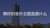 美好的意外主題曲是什么？電影美好的意外歌詞mv