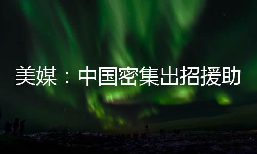 美媒：中國密集出招援助光伏企業(yè),行業(yè)資訊