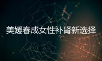 美媛春成女性補腎新選擇 腎虛不再如影隨形【健康】風尚中國網